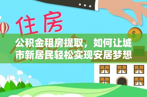 鹤壁公积金租房提取，如何让城市新居民轻松实现安居梦想