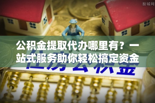鹤壁公积金提取代办哪里有？一站式服务助你轻松搞定资金难题