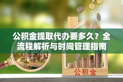 鹤壁公积金提取代办要多久？全流程解析与时间管理指南