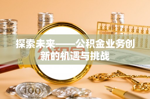 鹤壁探索未来——公积金业务创新的机遇与挑战