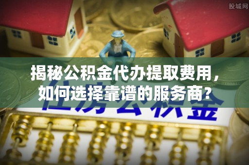 鹤壁揭秘公积金代办提取费用，如何选择靠谱的服务商？