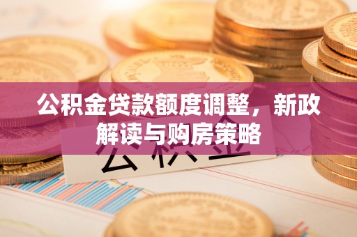 鹤壁公积金贷款额度调整，新政解读与购房策略