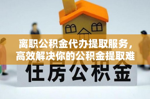 鹤壁离职公积金代办提取服务，高效解决你的公积金提取难题