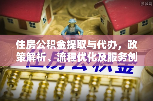 鹤壁住房公积金提取与代办，政策解析、流程优化及服务创新