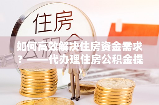鹤壁如何高效解决住房资金需求？——代办理住房公积金提取服务全解析