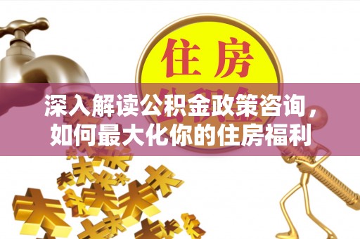 鹤壁深入解读公积金政策咨询，如何最大化你的住房福利