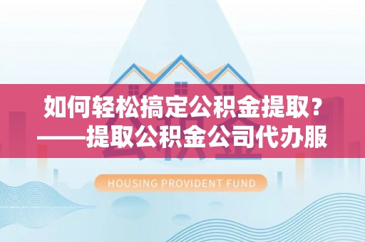 鹤壁如何轻松搞定公积金提取？——提取公积金公司代办服务全解析