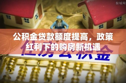 鹤壁公积金贷款额度提高，政策红利下的购房新机遇
