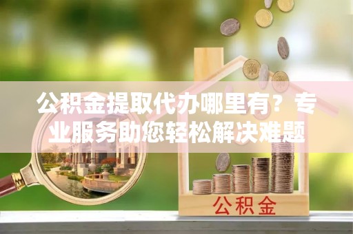 鹤壁公积金提取代办哪里有？专业服务助您轻松解决难题