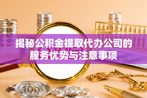 鹤壁揭秘公积金提取代办公司的服务优势与注意事项