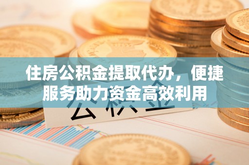 鹤壁住房公积金提取代办，便捷服务助力资金高效利用