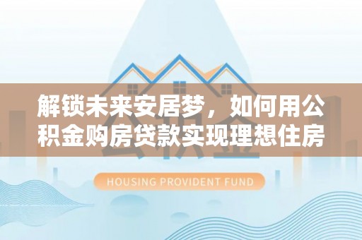 鹤壁解锁未来安居梦，如何用公积金购房贷款实现理想住房计划